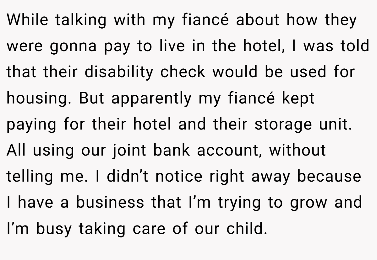 While talking with my fiancé about how they were gonna pay to live in the hotel, I was told that their disability check would be used for housing. But apparently my fiancé kept paying for their hotel and their storage unit. All using our joint bank account, without telling me. I didn’t notice right away because I have a business that I’m trying to grow and I’m busy taking care of our child.