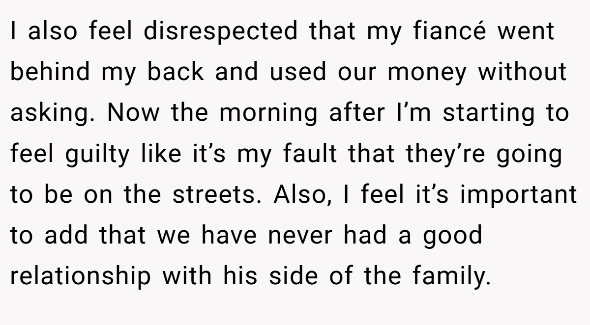 I also feel disrespected that my fiancé went behind my back and used our money without asking. Now the morning after I’m starting to feel guilty like it’s my fault that they’re going to be on the streets. Also, I feel it’s important to add that we have never had a good relationship with his side of the family.