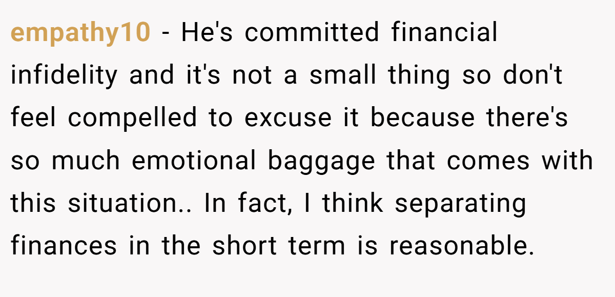empathy10 − He's committed financial infidelity and it's not a small thing so don't feel compelled to excuse it because there's so much emotional baggage that comes with this situation.. In fact, I think separating finances in the short term is reasonable.