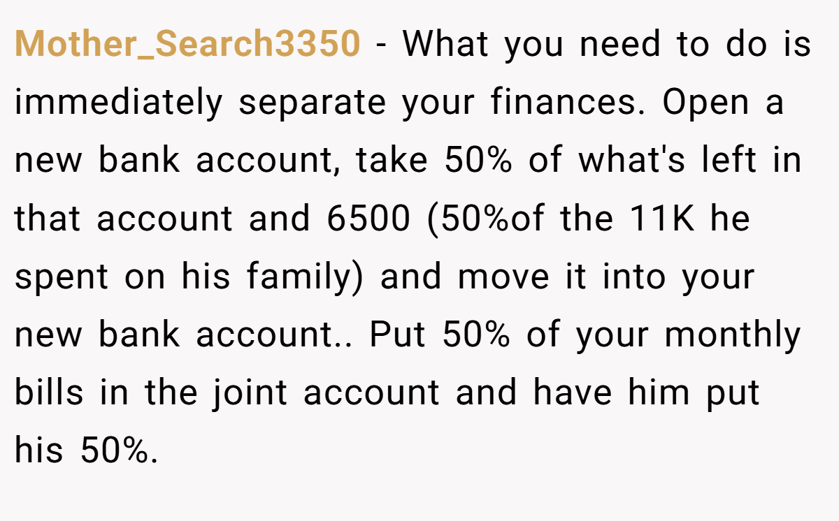 Mother_Search3350 − What you need to do is immediately separate your finances. Open a new bank account, take 50% of what's left in that account and 6500 (50%of the 11K he spent on his family) and move it into your new bank account.. Put 50% of your monthly bills in the joint account and have him put his 50%.