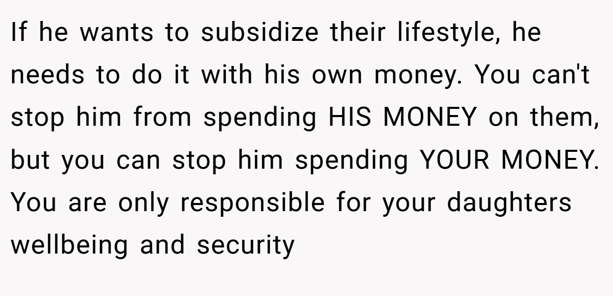 If he wants to subsidize their lifestyle, he needs to do it with his own money. You can't stop him from spending HIS MONEY on them, but you can stop him spending YOUR MONEY. You are only responsible for your daughters wellbeing and security 
