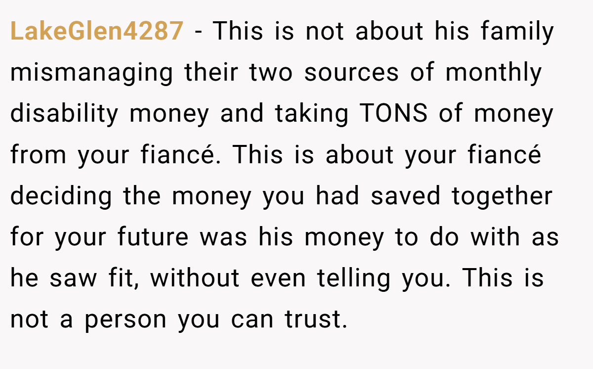 LakeGlen4287 − This is not about his family mismanaging their two sources of monthly disability money and taking TONS of money from your fiancé. This is about your fiancé deciding the money you had saved together for your future was his money to do with as he saw fit, without even telling you. This is not a person you can trust.