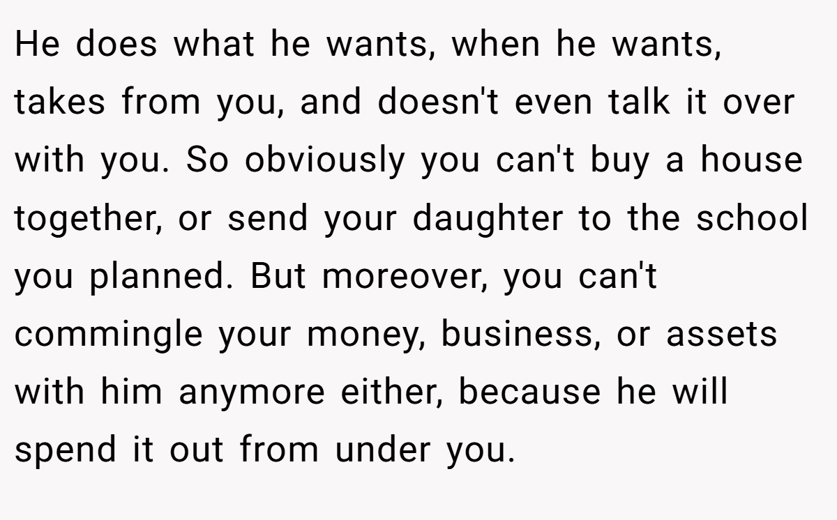 He does what he wants, when he wants, takes from you, and doesn't even talk it over with you. So obviously you can't buy a house together, or send your daughter to the school you planned. But moreover, you can't commingle your money, business, or assets with him anymore either, because he will spend it out from under you.
