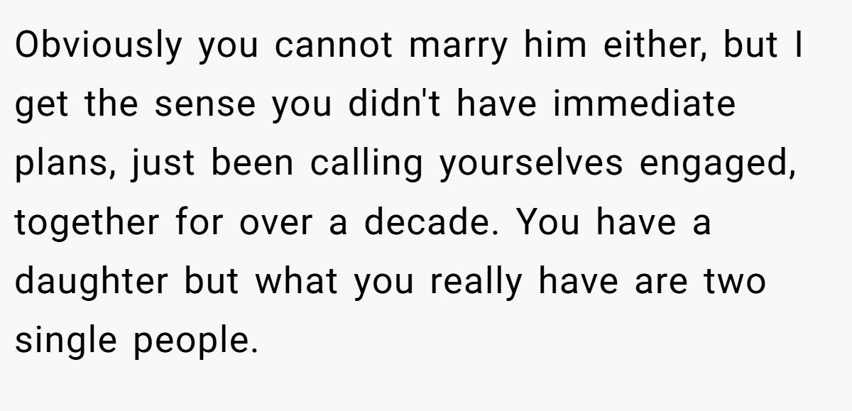 Obviously you cannot marry him either, but I get the sense you didn't have immediate plans, just been calling yourselves engaged, together for over a decade. You have a daughter but what you really have are two single people.