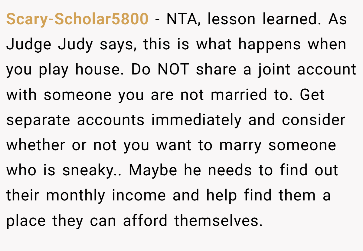 Scary-Scholar5800 − NTA, lesson learned. As Judge Judy says, this is what happens when you play house. Do NOT share a joint account with someone you are not married to. Get separate accounts immediately and consider whether or not you want to marry someone who is sneaky.. Maybe he needs to find out their monthly income and help find them a place they can afford themselves.