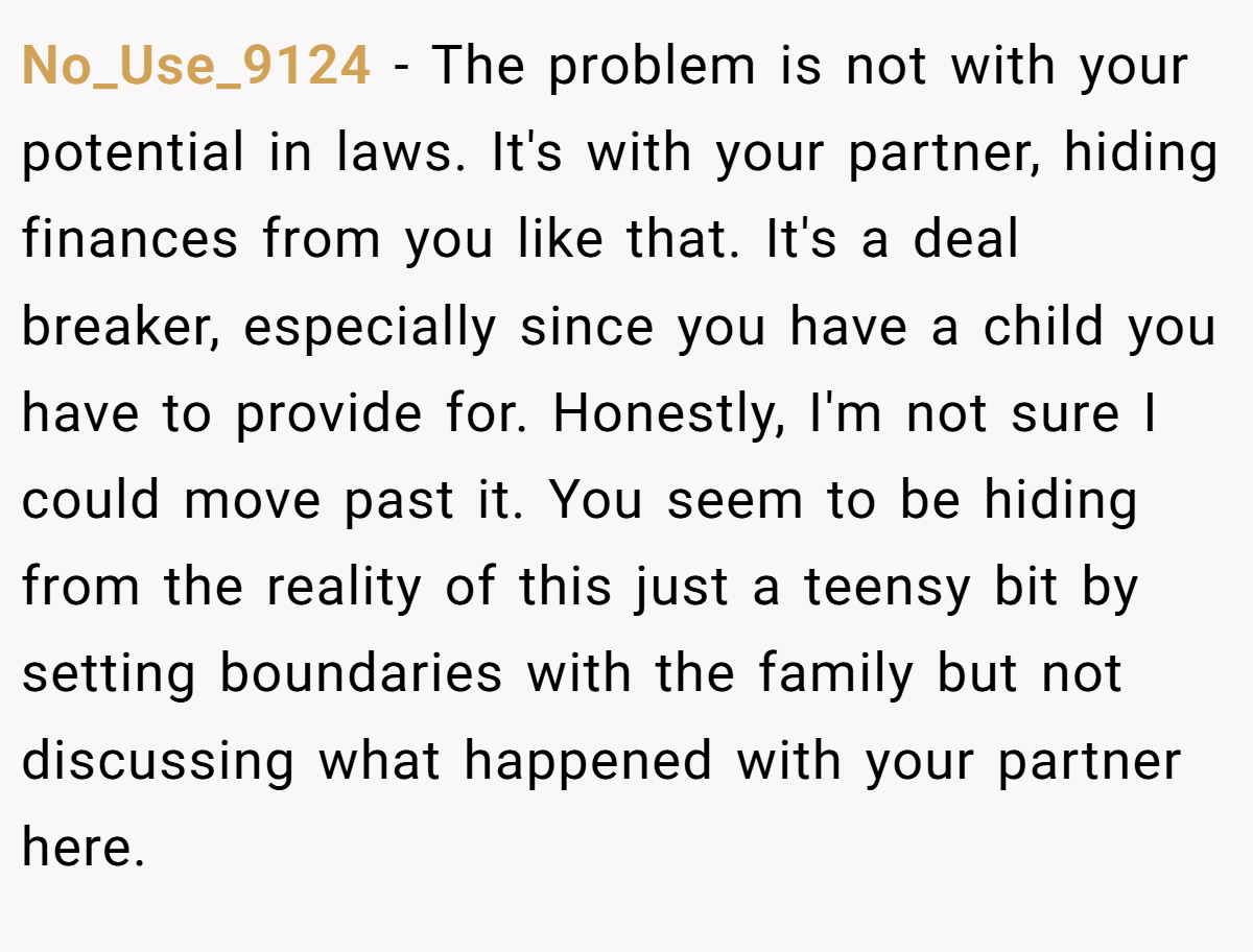 No_Use_9124 − The problem is not with your potential in laws. It's with your partner, hiding finances from you like that. It's a deal breaker, especially since you have a child you have to provide for. Honestly, I'm not sure I could move past it. You seem to be hiding from the reality of this just a teensy bit by setting boundaries with the family but not discussing what happened with your partner here.