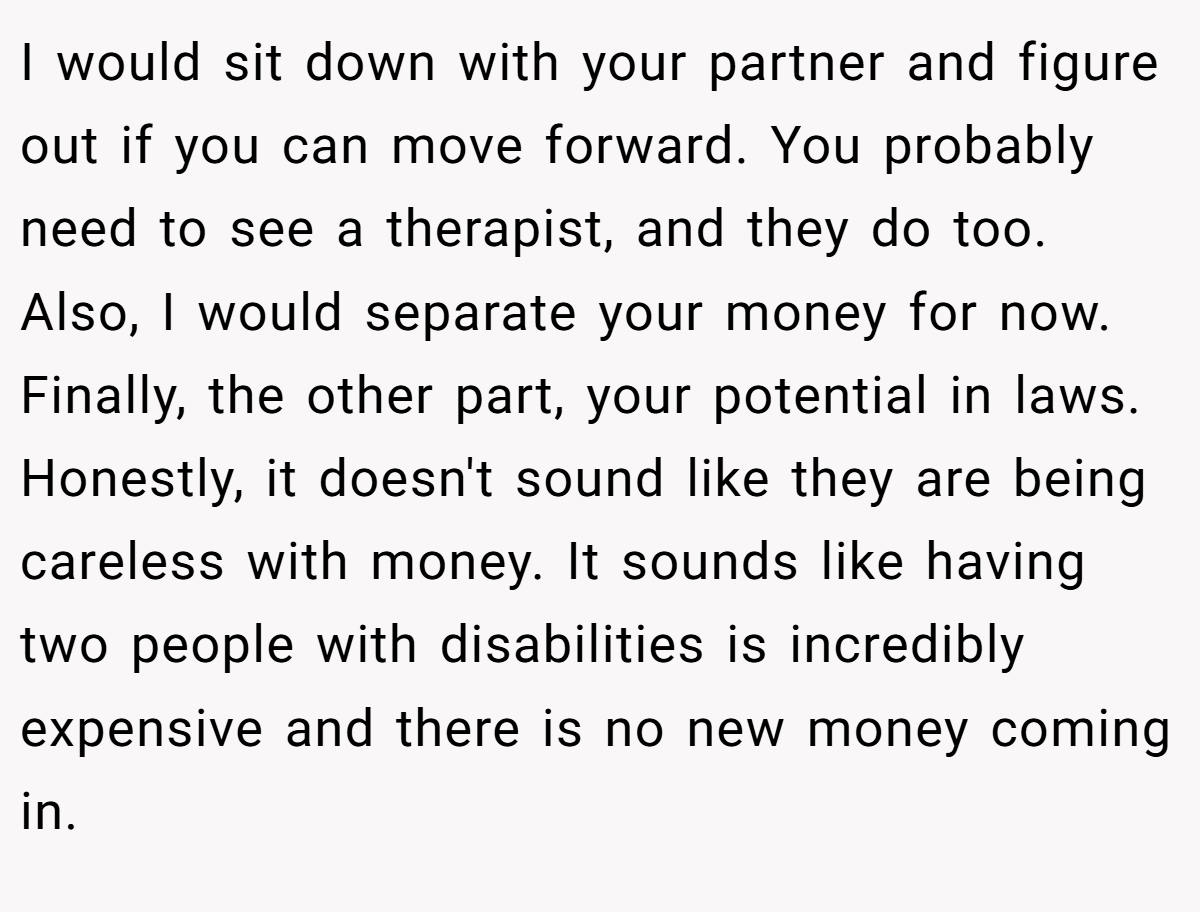 I would sit down with your partner and figure out if you can move forward. You probably need to see a therapist, and they do too. Also, I would separate your money for now. Finally, the other part, your potential in laws. Honestly, it doesn't sound like they are being careless with money. It sounds like having two people with disabilities is incredibly expensive and there is no new money coming in.