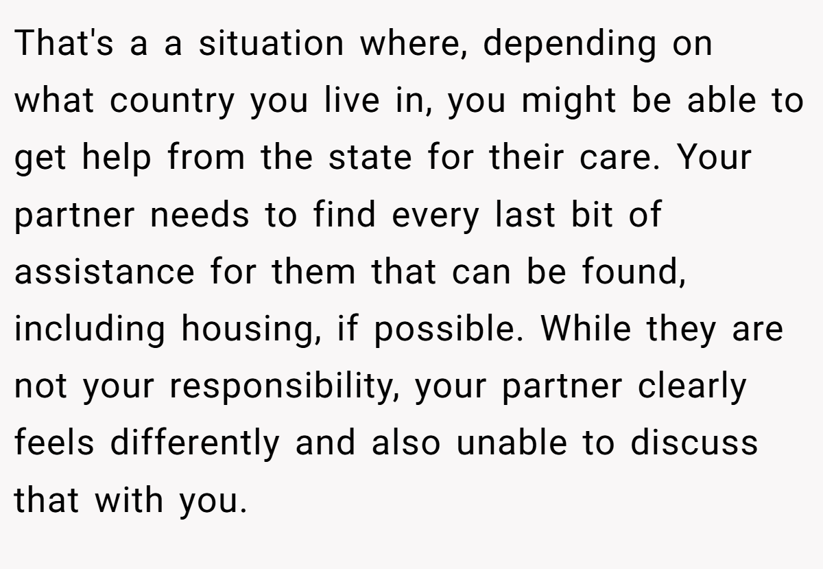 That's a a situation where, depending on what country you live in, you might be able to get help from the state for their care. Your partner needs to find every last bit of assistance for them that can be found, including housing, if possible. While they are not your responsibility, your partner clearly feels differently and also unable to discuss that with you.