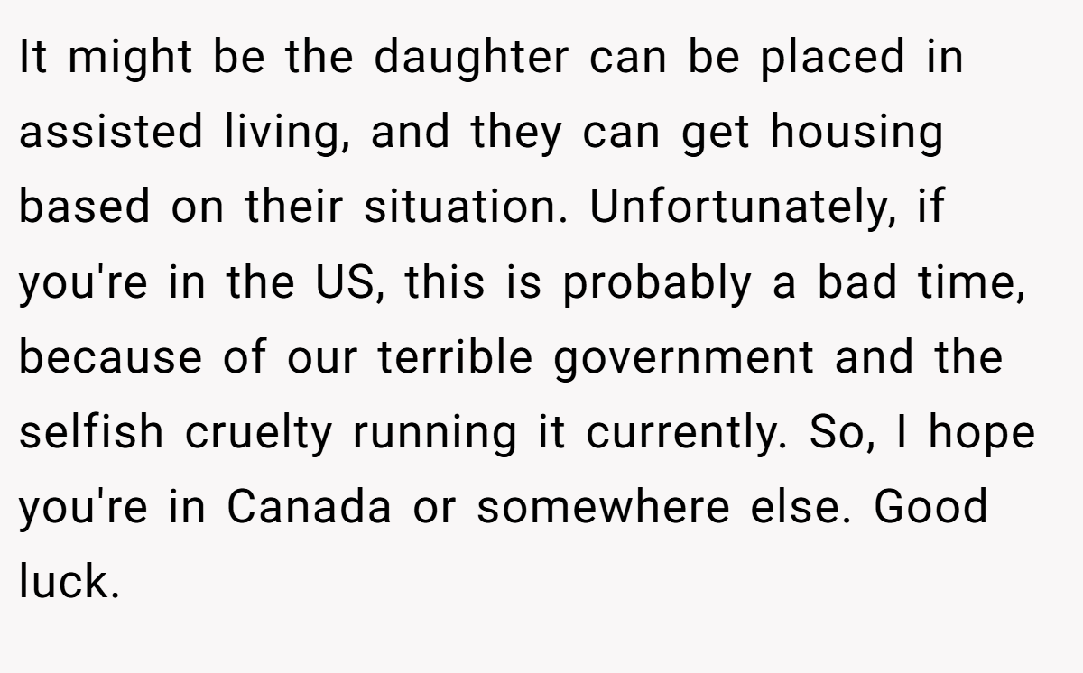 It might be the daughter can be placed in assisted living, and they can get housing based on their situation. Unfortunately, if you're in the US, this is probably a bad time, because of our terrible government and the selfish cruelty running it currently. So, I hope you're in Canada or somewhere else. Good luck.