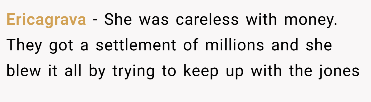 Ericagrava − She was careless with money. They got a settlement of millions and she blew it all by trying to keep up with the jones
