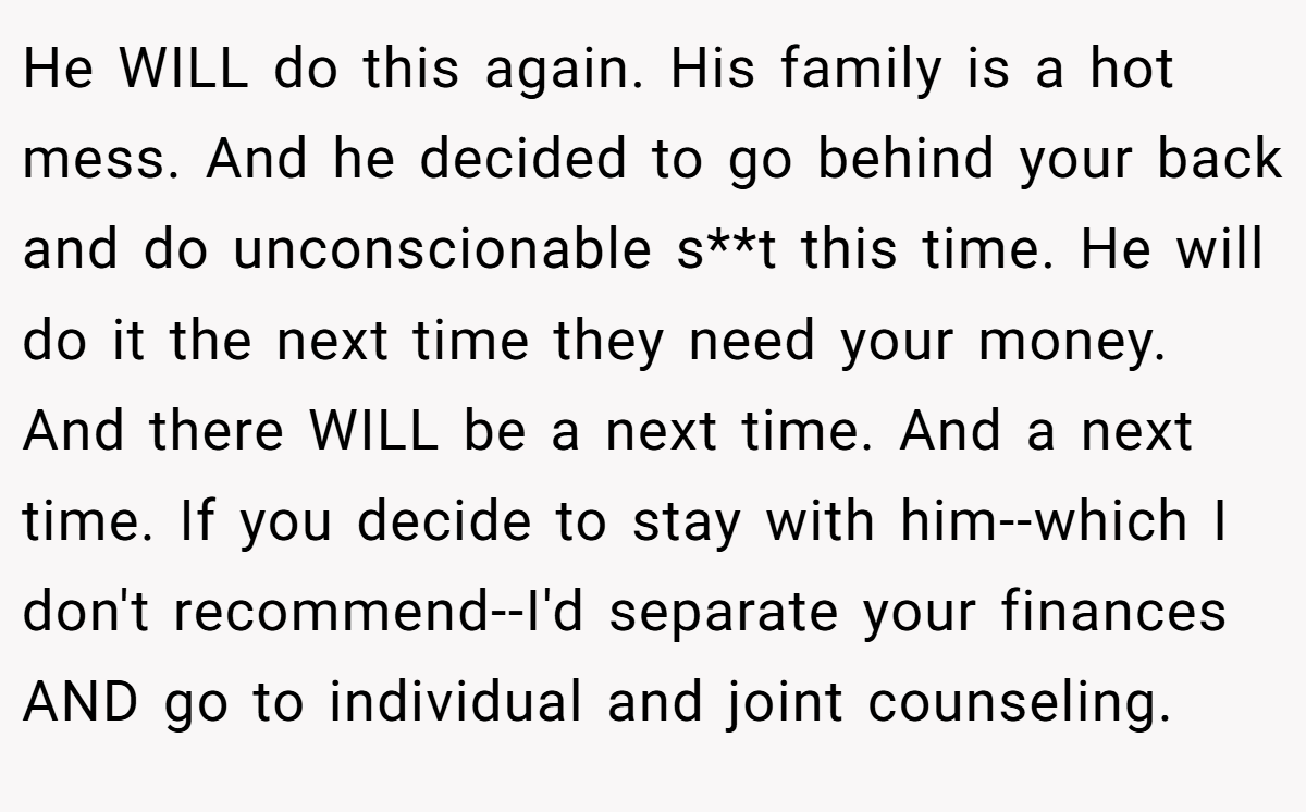 He WILL do this again. His family is a hot mess. And he decided to go behind your back and do unconscionable s**t this time. He will do it the next time they need your money. And there WILL be a next time. And a next time. If you decide to stay with him--which I don't recommend--I'd separate your finances AND go to individual and joint counseling.