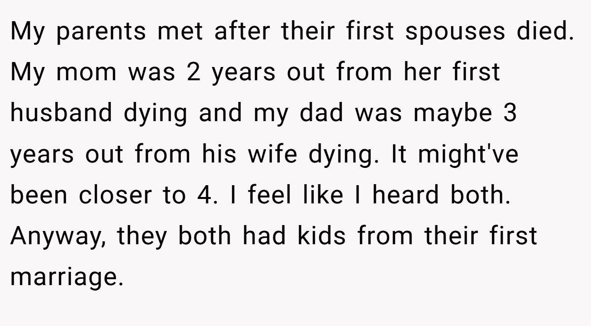 My parents met after their first spouses died. My mom was 2 years out from her first husband dying and my dad was maybe 3 years out from his wife dying. It might've been closer to 4. I feel like I heard both. Anyway, they both had kids from their first marriage.