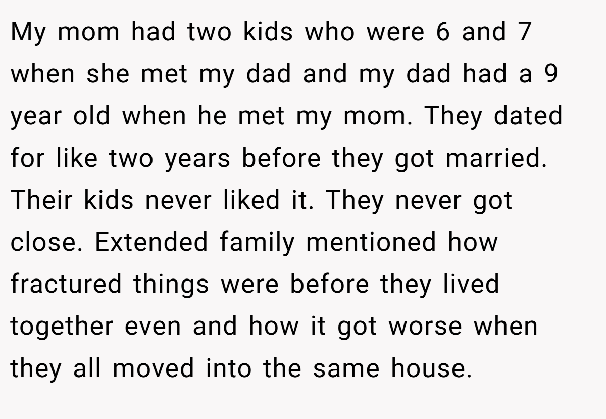 My mom had two kids who were 6 and 7 when she met my dad and my dad had a 9 year old when he met my mom. They dated for like two years before they got married. Their kids never liked it. They never got close. Extended family mentioned how fractured things were before they lived together even and how it got worse when they all moved into the same house.