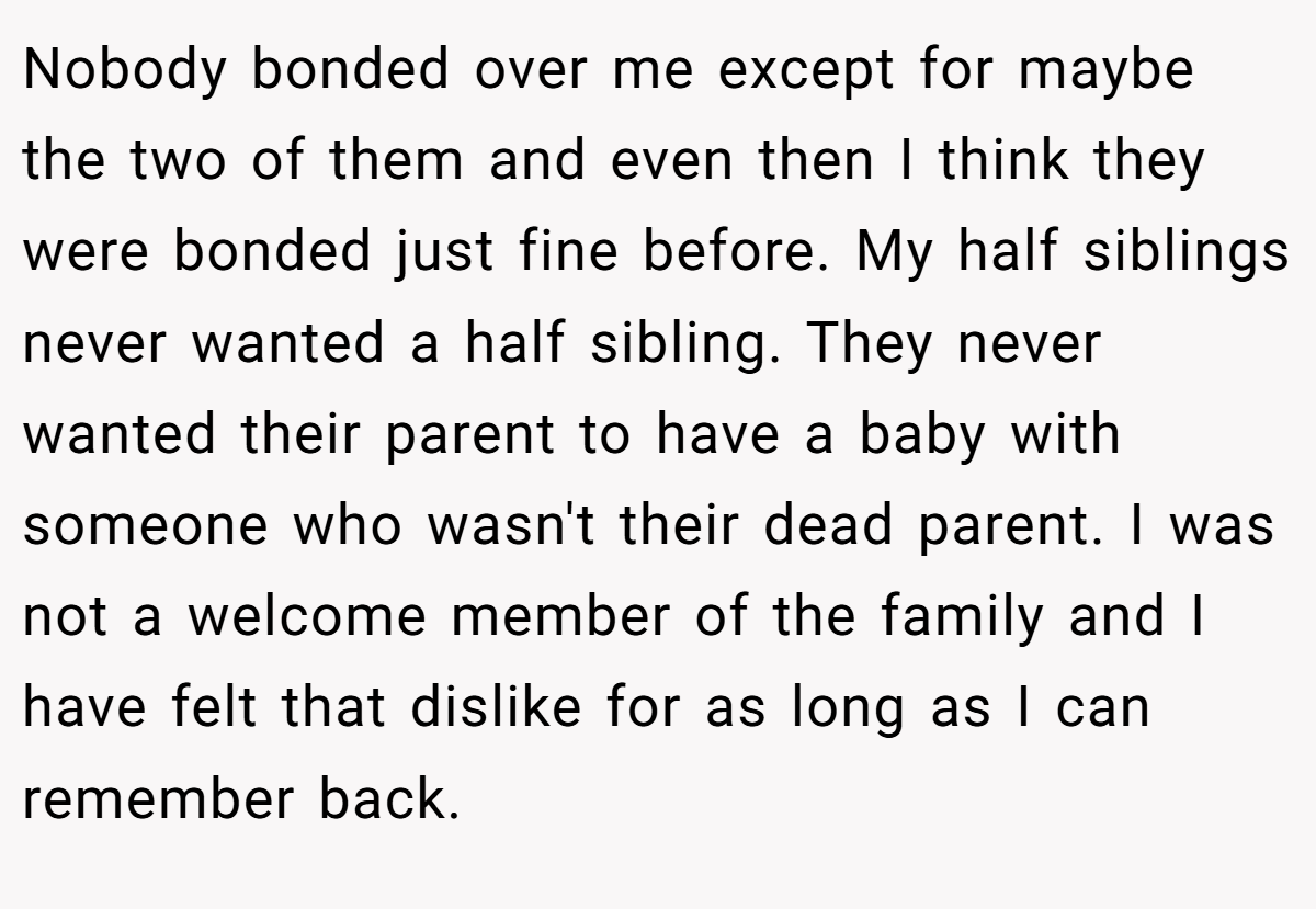 Nobody bonded over me except for maybe the two of them and even then I think they were bonded just fine before. My half siblings never wanted a half sibling. They never wanted their parent to have a baby with someone who wasn't their dead parent. I was not a welcome member of the family and I have felt that dislike for as long as I can remember back.