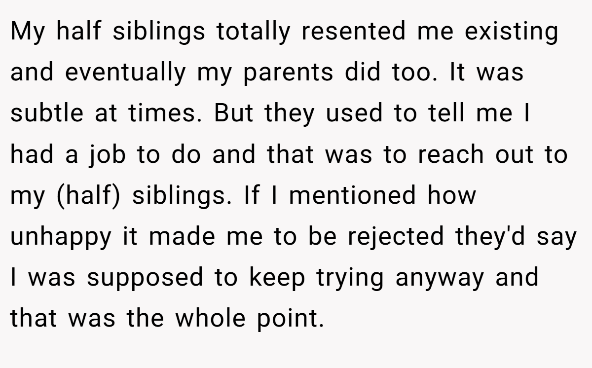 My half siblings totally resented me existing and eventually my parents did too. It was subtle at times. But they used to tell me I had a job to do and that was to reach out to my (half) siblings. If I mentioned how unhappy it made me to be rejected they'd say I was supposed to keep trying anyway and that was the whole point.