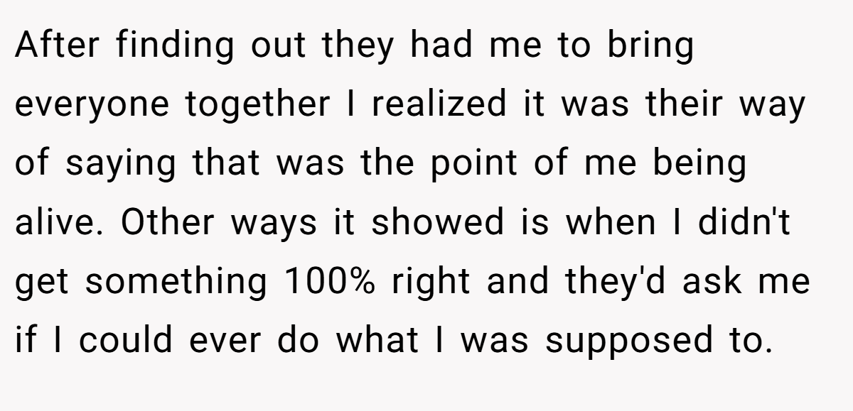 After finding out they had me to bring everyone together I realized it was their way of saying that was the point of me being alive. Other ways it showed is when I didn't get something 100% right and they'd ask me if I could ever do what I was supposed to.