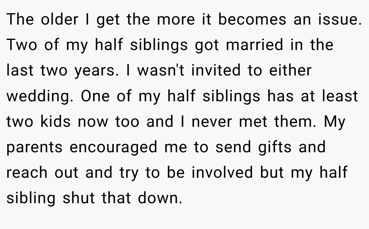 The older I get the more it becomes an issue. Two of my half siblings got married in the last two years. I wasn't invited to either wedding. One of my half siblings has at least two kids now too and I never met them. My parents encouraged me to send gifts and reach out and try to be involved but my half sibling shut that down.
