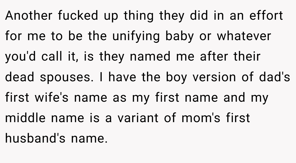 Another fucked up thing they did in an effort for me to be the unifying baby or whatever you'd call it, is they named me after their dead spouses. I have the boy version of dad's first wife's name as my first name and my middle name is a variant of mom's first husband's name.
