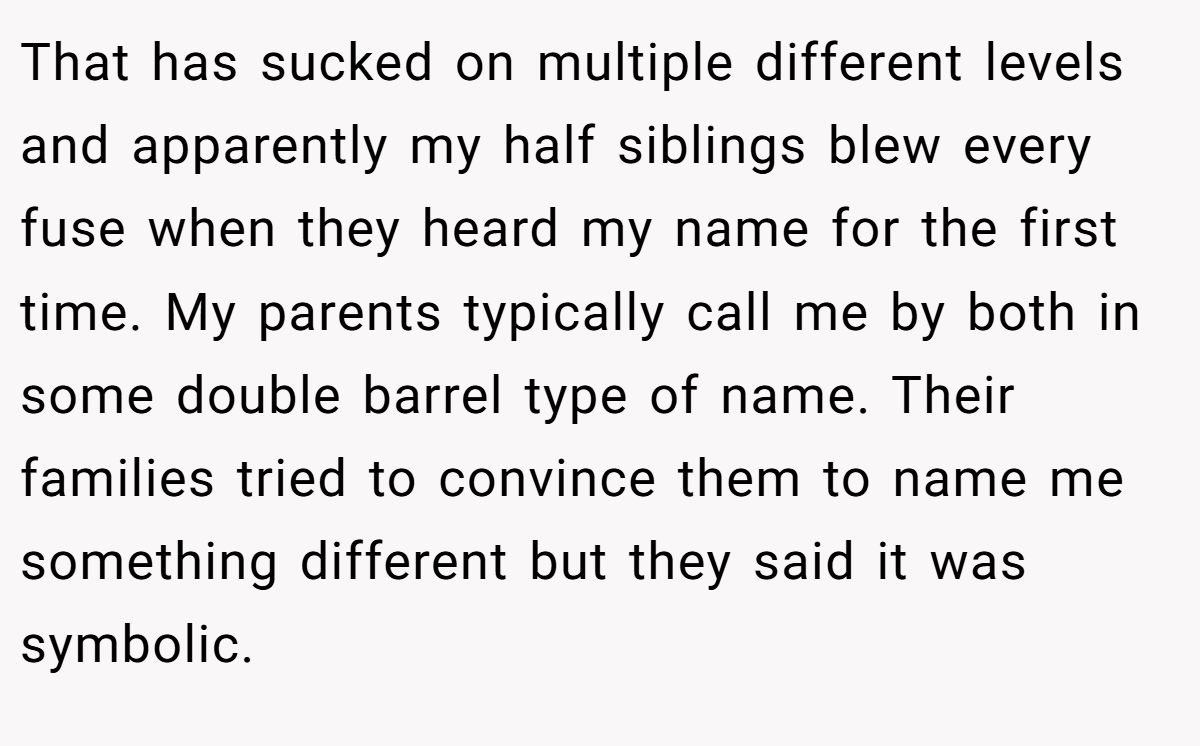 That has sucked on multiple different levels and apparently my half siblings blew every fuse when they heard my name for the first time. My parents typically call me by both in some double barrel type of name. Their families tried to convince them to name me something different but they said it was symbolic.
