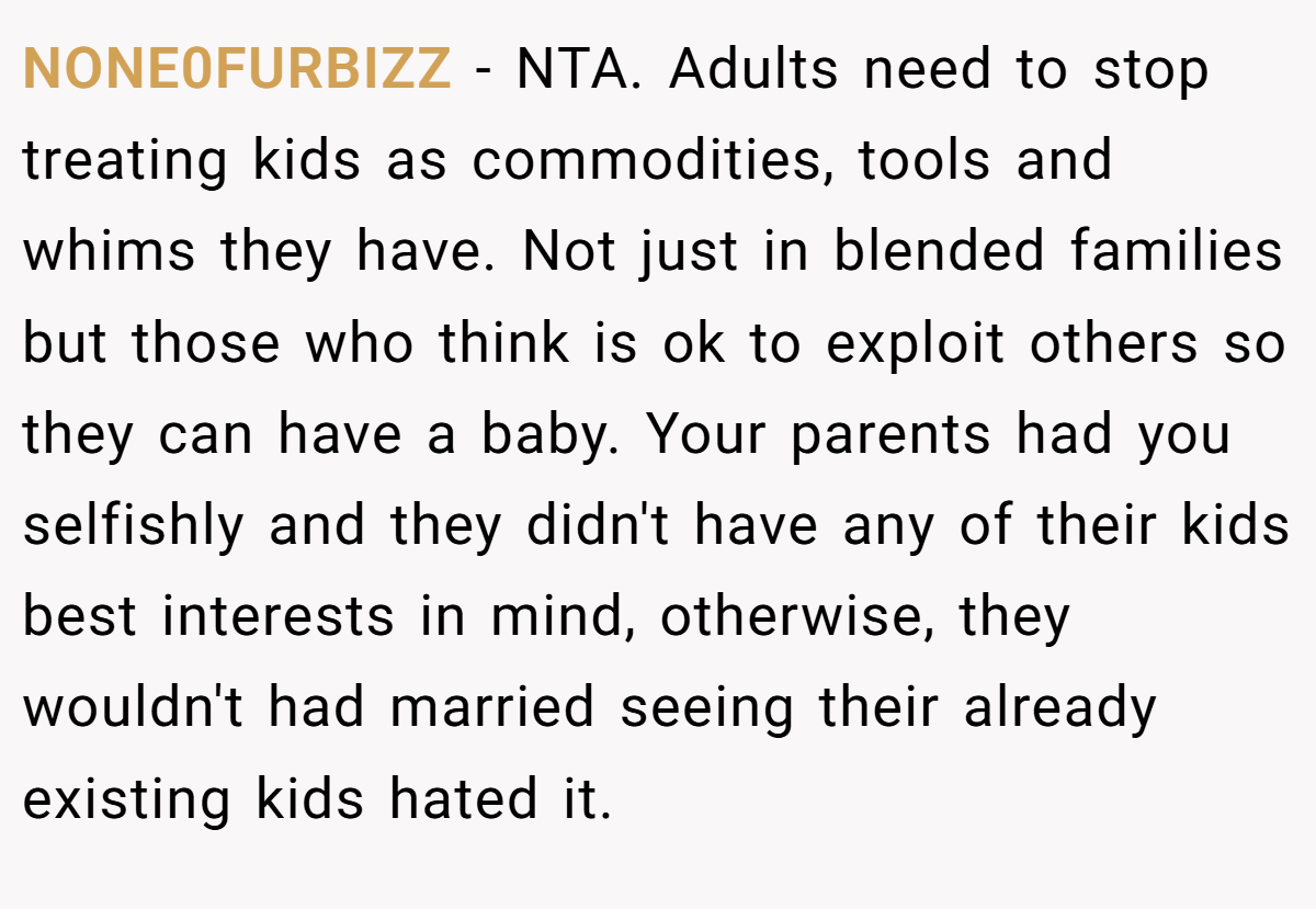 NONE0FURBIZZ − NTA. Adults need to stop treating kids as commodities, tools and whims they have. Not just in blended families but those who think is ok to exploit others so they can have a baby. Your parents had you selfishly and they didn't have any of their kids best interests in mind, otherwise, they wouldn't had married seeing their already existing kids hated it. 
