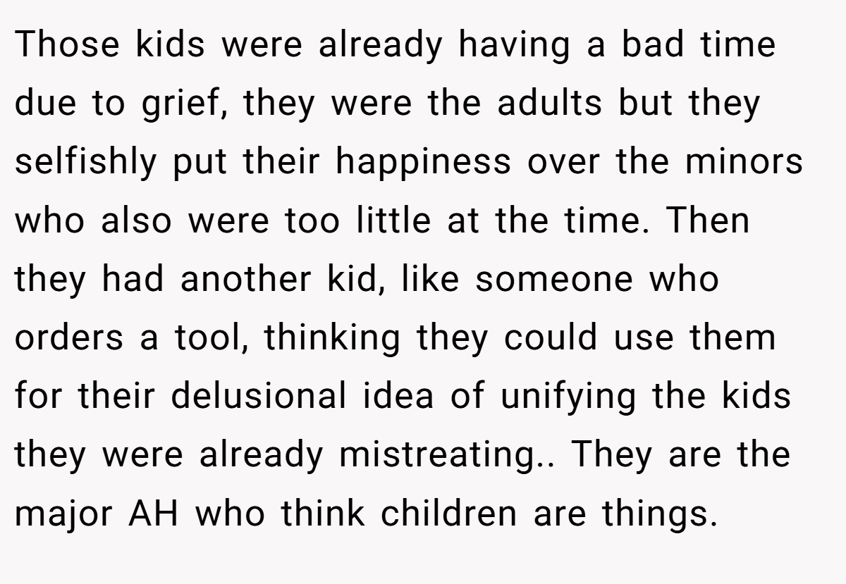 Those kids were already having a bad time due to grief, they were the adults but they selfishly put their happiness over the minors who also were too little at the time. Then they had another kid, like someone who orders a tool, thinking they could use them for their delusional idea of unifying the kids they were already mistreating.. They are the major AH who think children are things.
