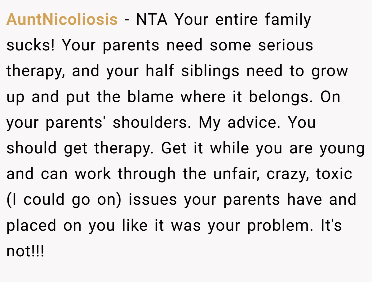 AuntNicoliosis − NTA Your entire family sucks! Your parents need some serious therapy, and your half siblings need to grow up and put the blame where it belongs. On your parents' shoulders. My advice. You should get therapy. Get it while you are young and can work through the unfair, crazy, toxic (I could go on) issues your parents have and placed on you like it was your problem. It's not!!!