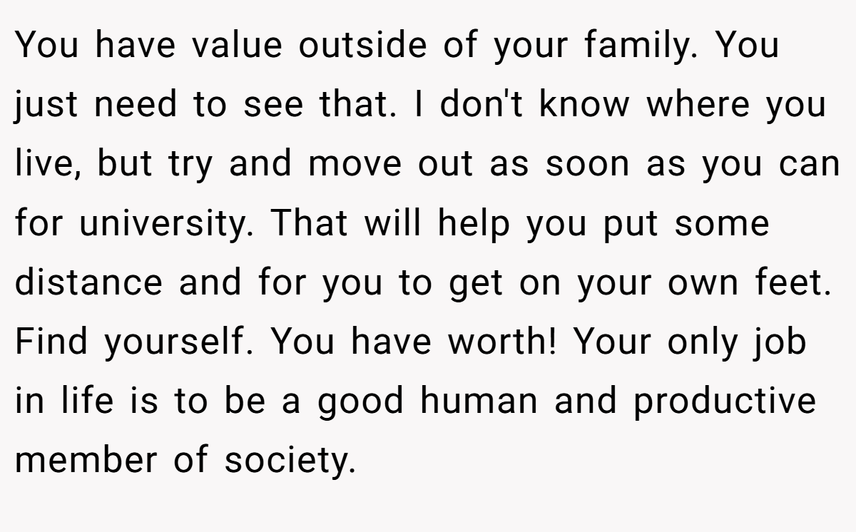 You have value outside of your family. You just need to see that. I don't know where you live, but try and move out as soon as you can for university. That will help you put some distance and for you to get on your own feet. Find yourself. You have worth! Your only job in life is to be a good human and productive member of society.