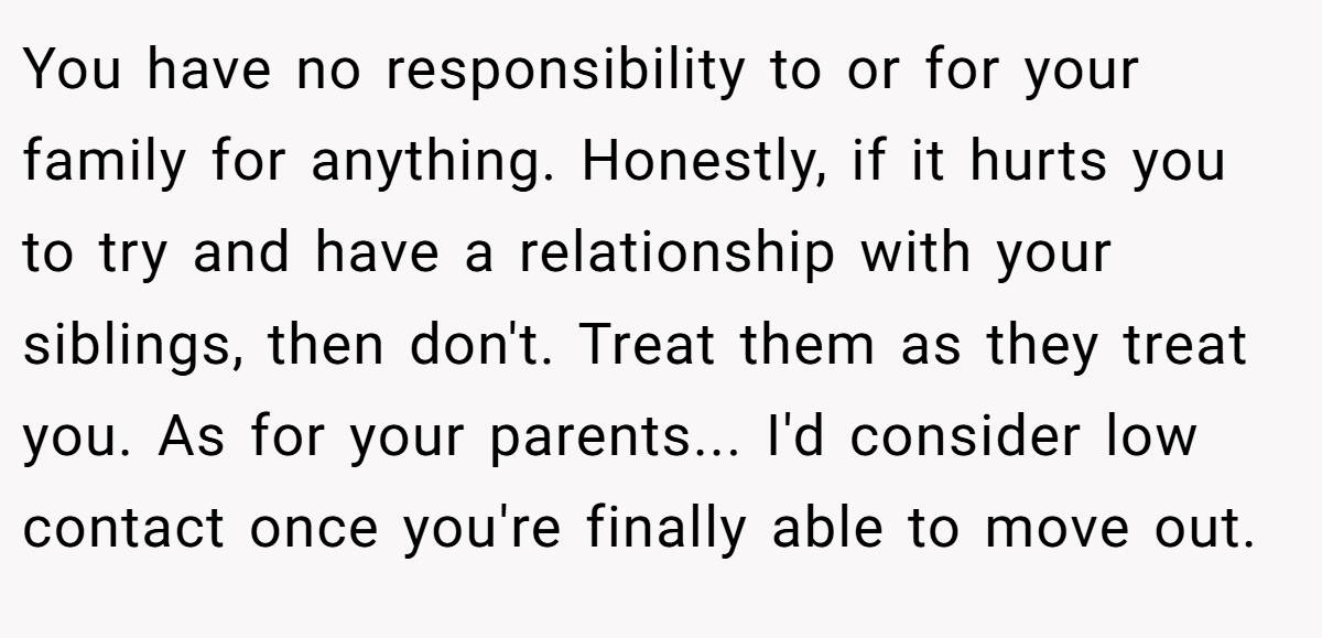 You have no responsibility to or for your family for anything. Honestly, if it hurts you to try and have a relationship with your siblings, then don't. Treat them as they treat you. As for your parents... I'd consider low contact once you're finally able to move out.
