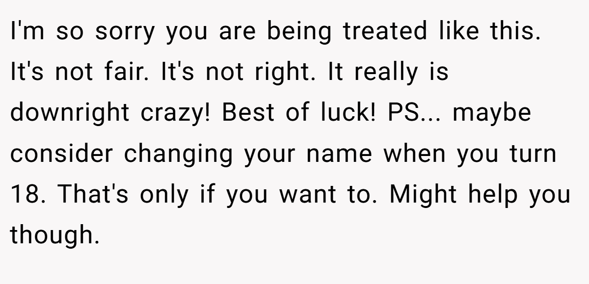 I'm so sorry you are being treated like this. It's not fair. It's not right. It really is downright crazy! Best of luck! PS... maybe consider changing your name when you turn 18. That's only if you want to. Might help you though.