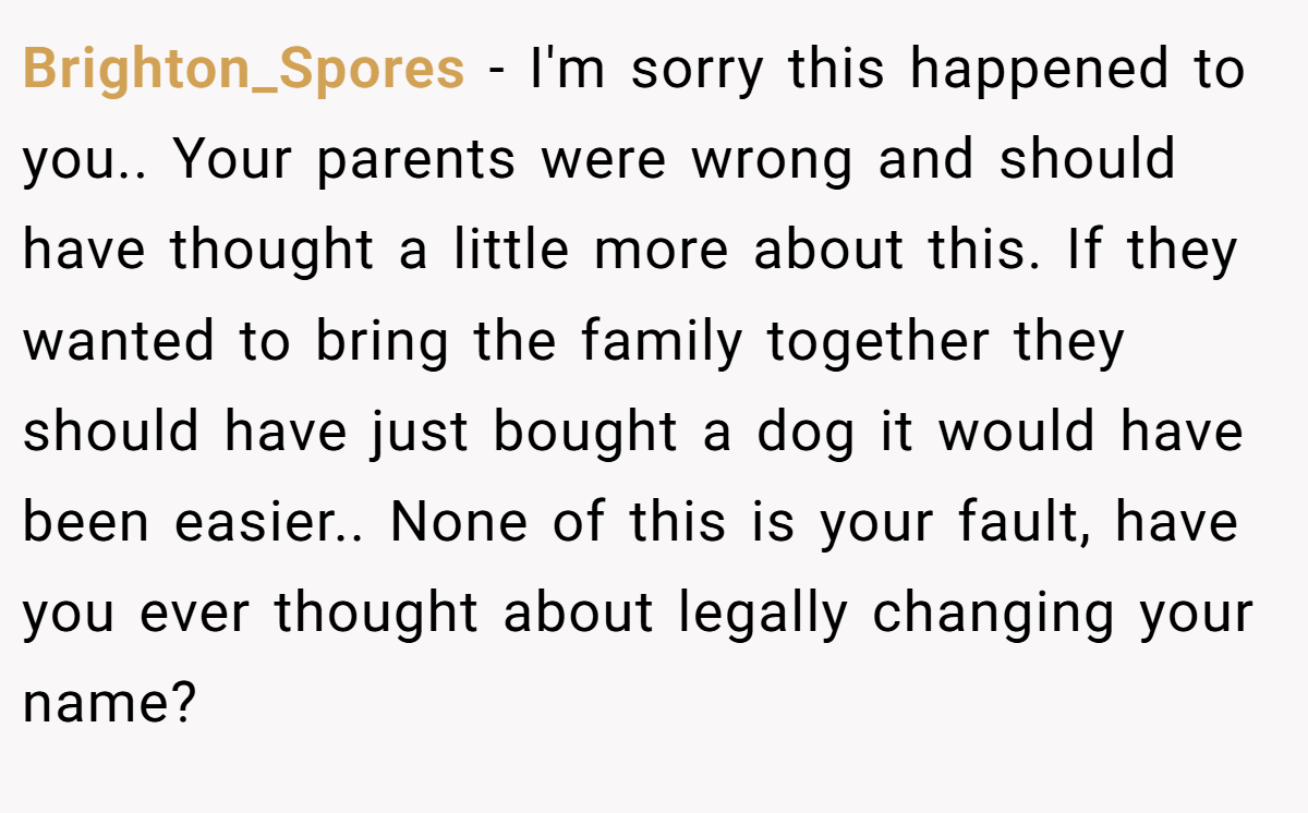 Brighton_Spores − I'm sorry this happened to you.. Your parents were wrong and should have thought a little more about this. If they wanted to bring the family together they should have just bought a dog it would have been easier.. None of this is your fault, have you ever thought about legally changing your name?