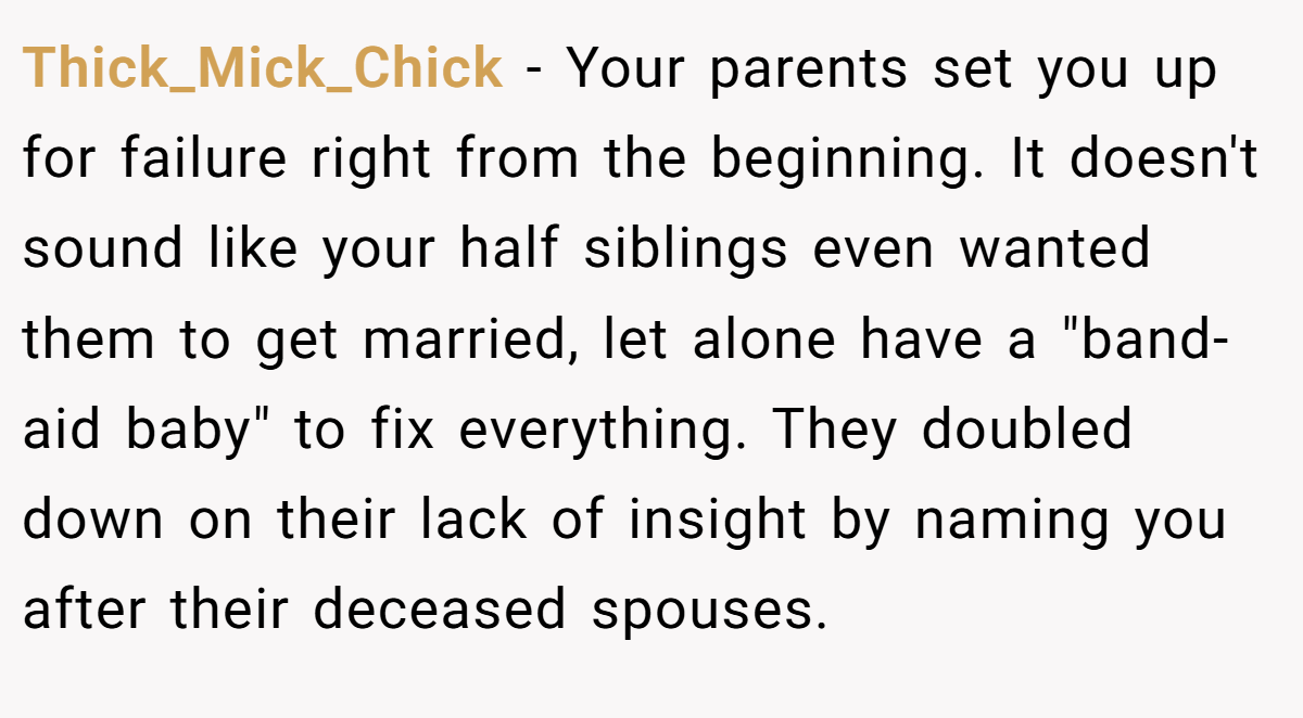 Thick_Mick_Chick − Your parents set you up for failure right from the beginning. It doesn't sound like your half siblings even wanted them to get married, let alone have a 