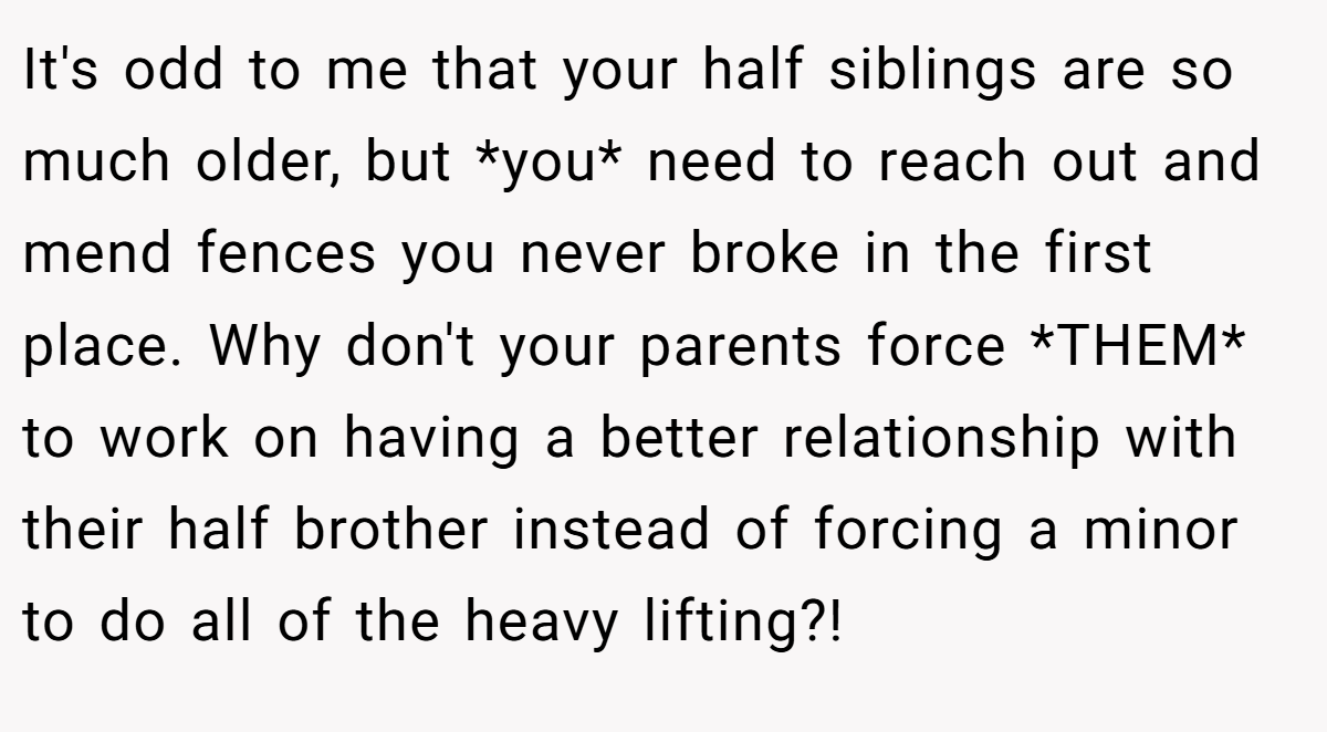 It's odd to me that your half siblings are so much older, but *you* need to reach out and mend fences you never broke in the first place. Why don't your parents force *THEM* to work on having a better relationship with their half brother instead of forcing a minor to do all of the heavy lifting?!