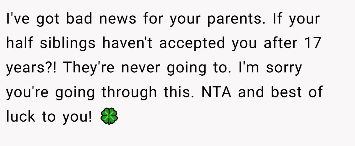I've got bad news for your parents. If your half siblings haven't accepted you after 17 years?! They're never going to. I'm sorry you're going through this. NTA and best of luck to you! 🍀