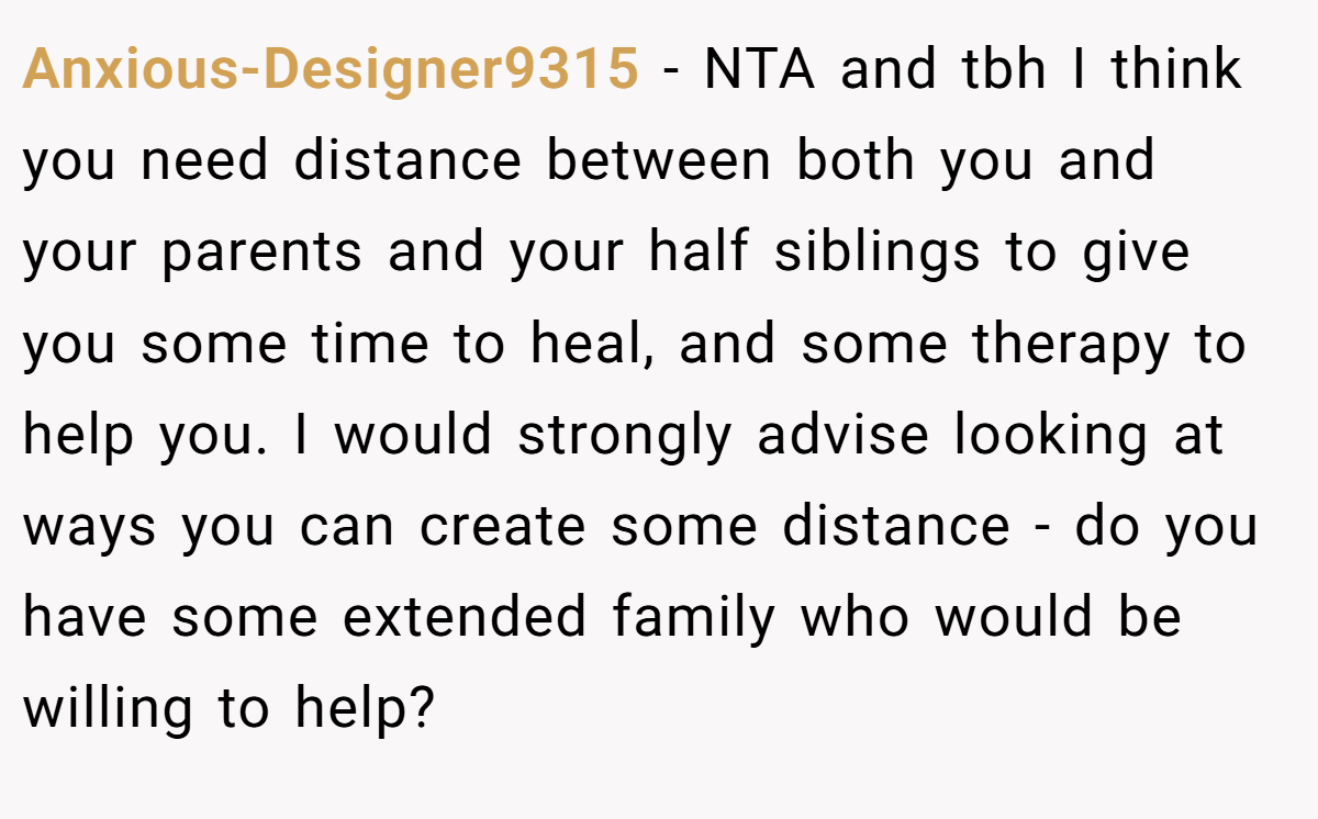 Anxious-Designer9315 − NTA and tbh I think you need distance between both you and your parents and your half siblings to give you some time to heal, and some therapy to help you. I would strongly advise looking at ways you can create some distance - do you have some extended family who would be willing to help?
