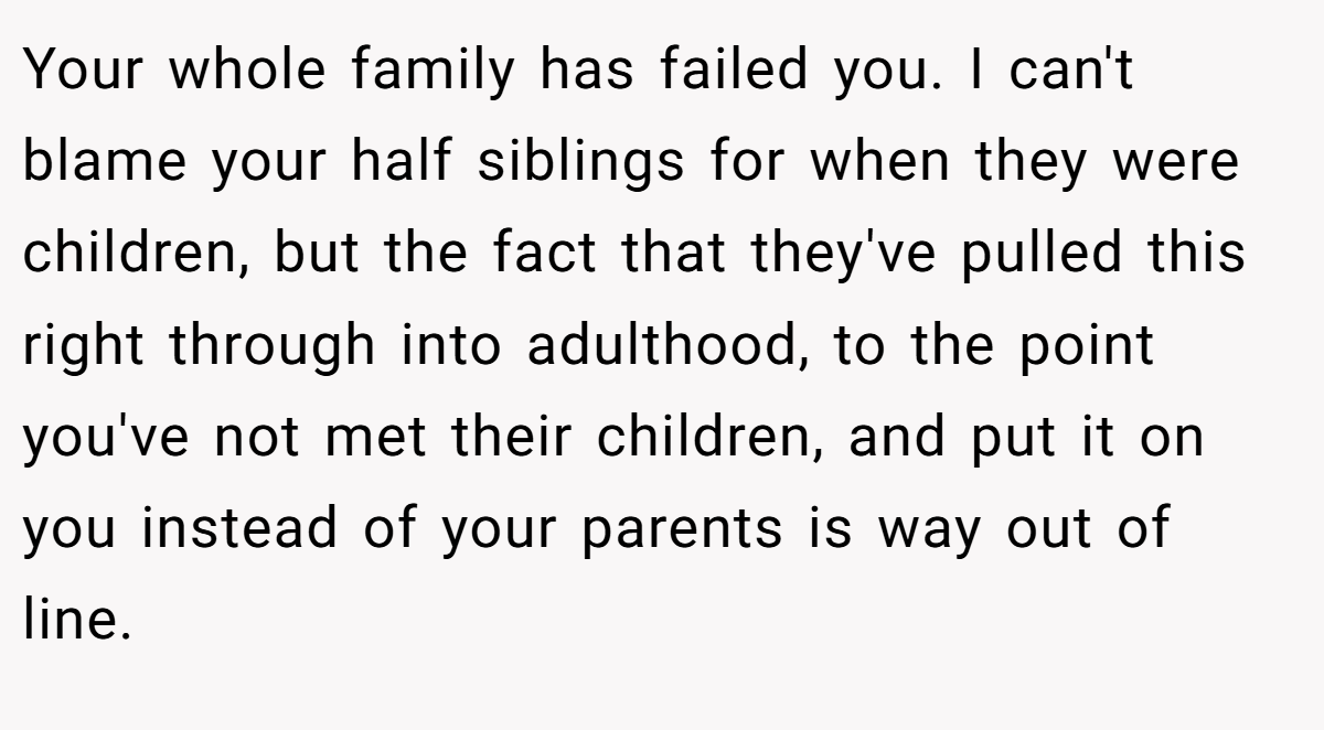 Your whole family has failed you. I can't blame your half siblings for when they were children, but the fact that they've pulled this right through into adulthood, to the point you've not met their children, and put it on you instead of your parents is way out of line.