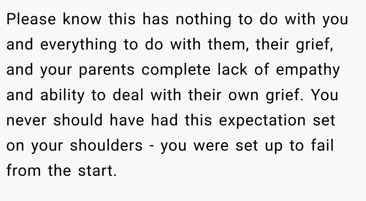 Please know this has nothing to do with you and everything to do with them, their grief, and your parents complete lack of empathy and ability to deal with their own grief. You never should have had this expectation set on your shoulders - you were set up to fail from the start.