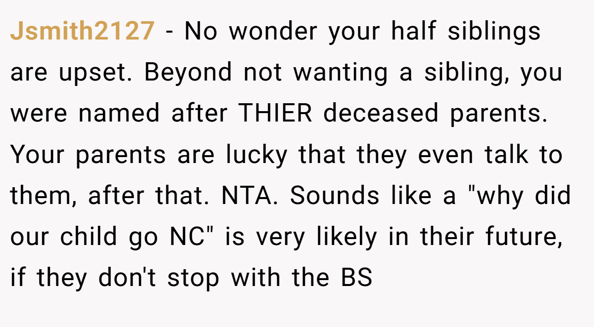Jsmith2127 − No wonder your half siblings are upset. Beyond not wanting a sibling, you were named after THIER deceased parents. Your parents are lucky that they even talk to them, after that. NTA. Sounds like a 