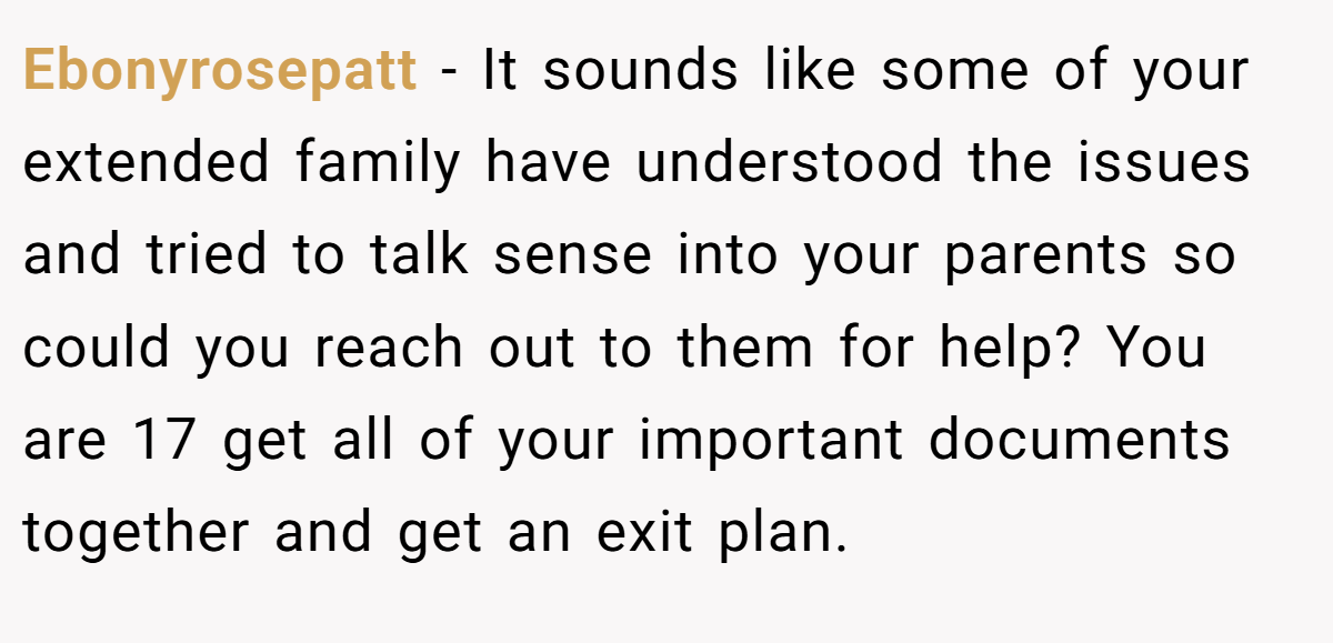 Ebonyrosepatt − It sounds like some of your extended family have understood the issues and tried to talk sense into your parents so could you reach out to them for help? You are 17 get all of your important documents together and get an exit plan.