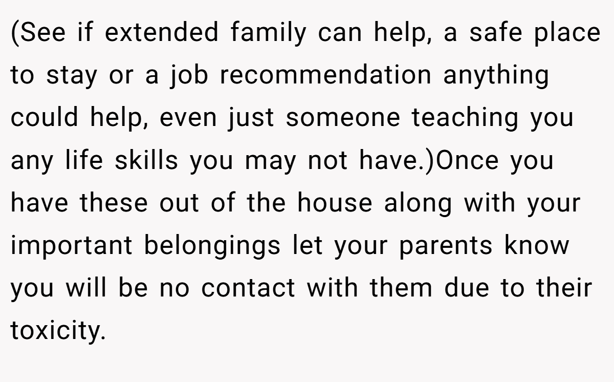 (See if extended family can help, a safe place to stay or a job recommendation anything could help, even just someone teaching you any life skills you may not have.)Once you have these out of the house along with your important belongings let your parents know you will be no contact with them due to their toxicity.