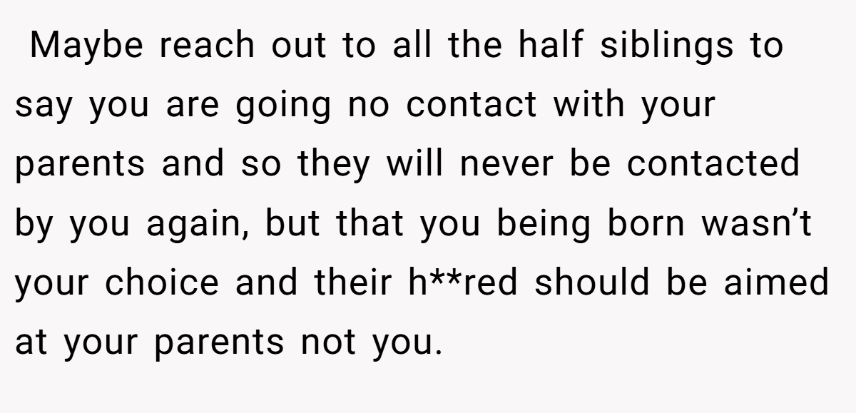  Maybe reach out to all the half siblings to say you are going no contact with your parents and so they will never be contacted by you again, but that you being born wasn’t your choice and their h**red should be aimed at your parents not you. 