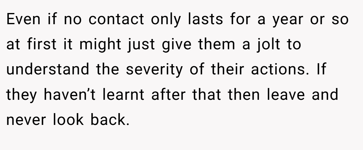 Even if no contact only lasts for a year or so at first it might just give them a jolt to understand the severity of their actions. If they haven’t learnt after that then leave and never look back.