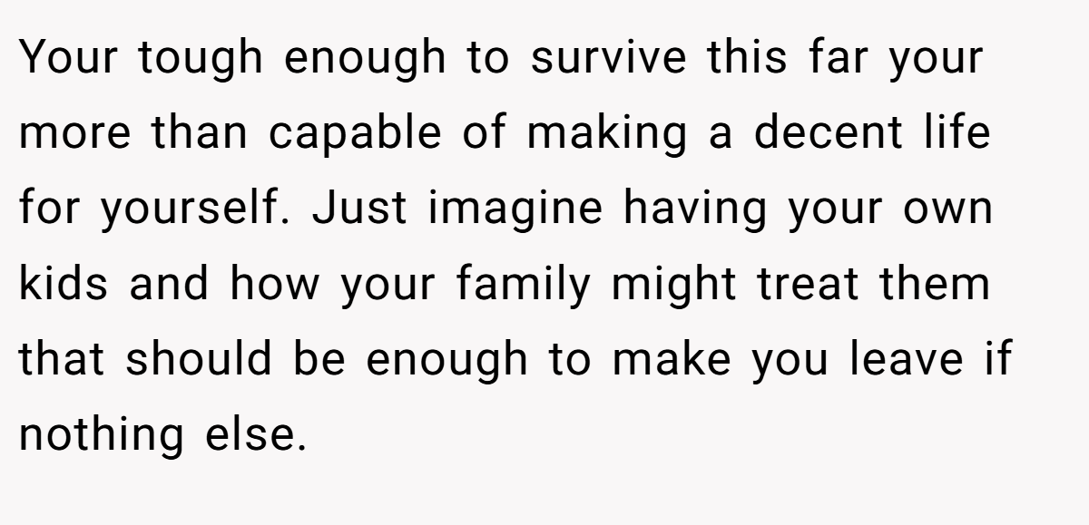Your tough enough to survive this far your more than capable of making a decent life for yourself. Just imagine having your own kids and how your family might treat them that should be enough to make you leave if nothing else. 