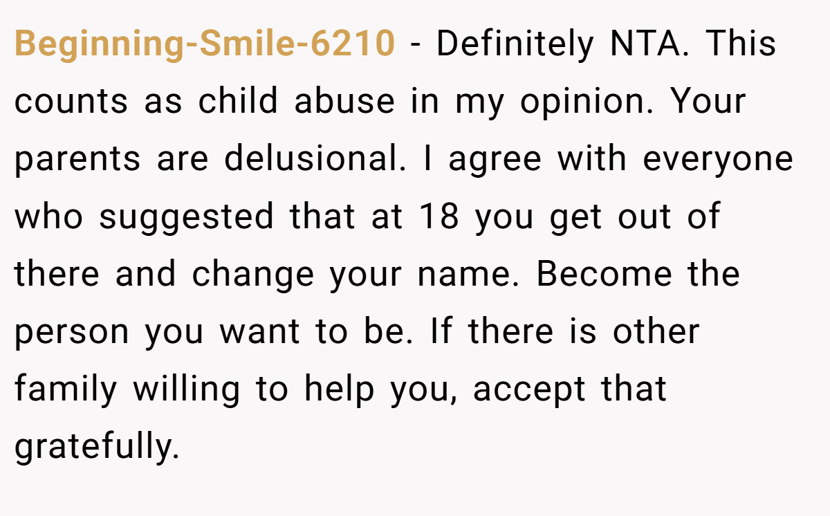 Beginning-Smile-6210 − Definitely NTA. This counts as child abuse in my opinion. Your parents are delusional. I agree with everyone who suggested that at 18 you get out of there and change your name. Become the person you want to be. If there is other family willing to help you, accept that gratefully.