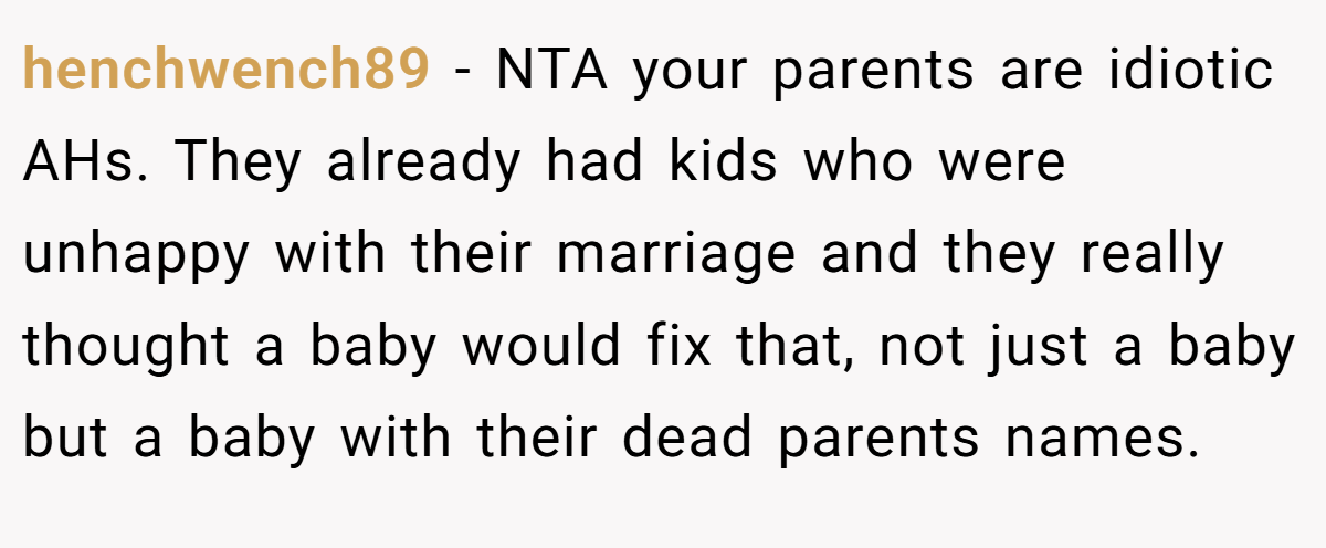 henchwench89 − NTA your parents are idiotic AHs. They already had kids who were unhappy with their marriage and they really thought a baby would fix that, not just a baby but a baby with their dead parents names.