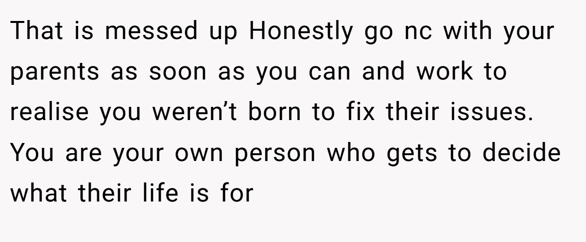 That is messed up Honestly go nc with your parents as soon as you can and work to realise you weren’t born to fix their issues. You are your own person who gets to decide what their life is for