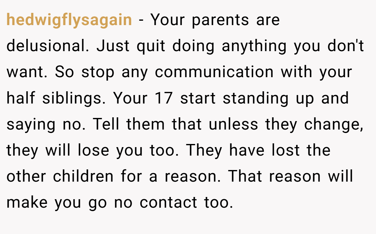 hedwigflysagain − Your parents are delusional. Just quit doing anything you don't want. So stop any communication with your half siblings. Your 17 start standing up and saying no. Tell them that unless they change, they will lose you too. They have lost the other children for a reason. That reason will make you go no contact too.