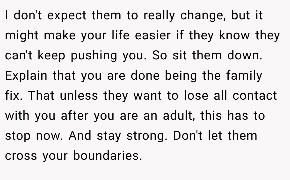 I don't expect them to really change, but it might make your life easier if they know they can't keep pushing you. So sit them down. Explain that you are done being the family fix. That unless they want to lose all contact with you after you are an adult, this has to stop now. And stay strong. Don't let them cross your boundaries.