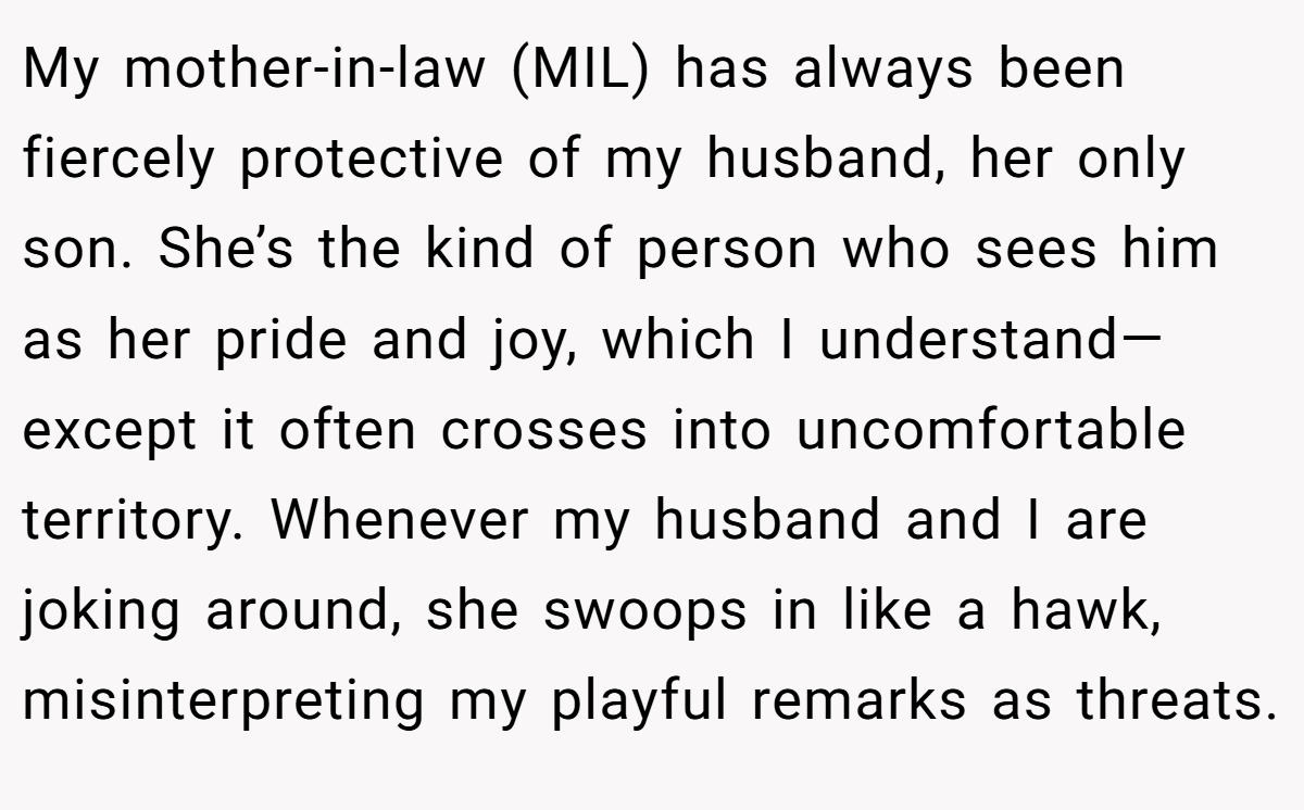 My mother-in-law (MIL) has always been fiercely protective of my husband, her only son. She’s the kind of person who sees him as her pride and joy, which I understand—except it often crosses into uncomfortable territory. Whenever my husband and I are joking around, she swoops in like a hawk, misinterpreting my playful remarks as threats.