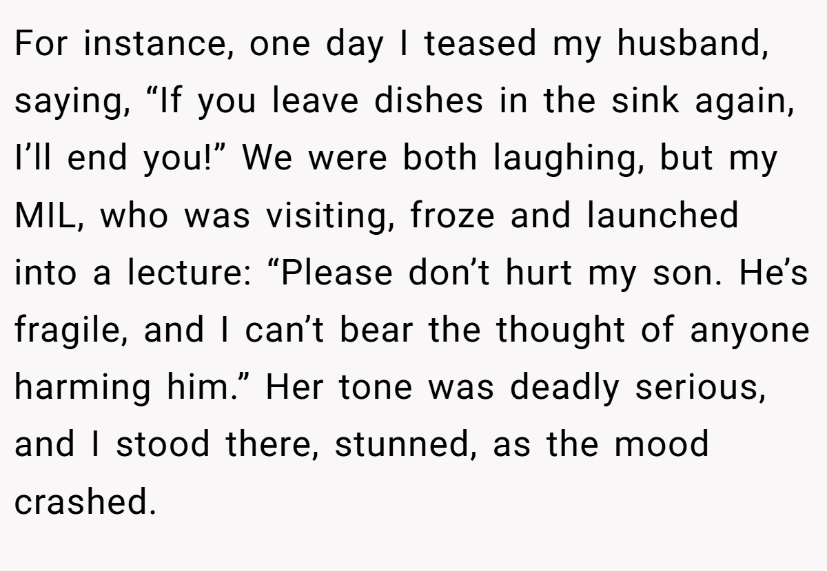 For instance, one day I teased my husband, saying, “If you leave dishes in the sink again, I’ll end you!” We were both laughing, but my MIL, who was visiting, froze and launched into a lecture: “Please don’t hurt my son. He’s fragile, and I can’t bear the thought of anyone harming him.” Her tone was deadly serious, and I stood there, stunned, as the mood crashed.