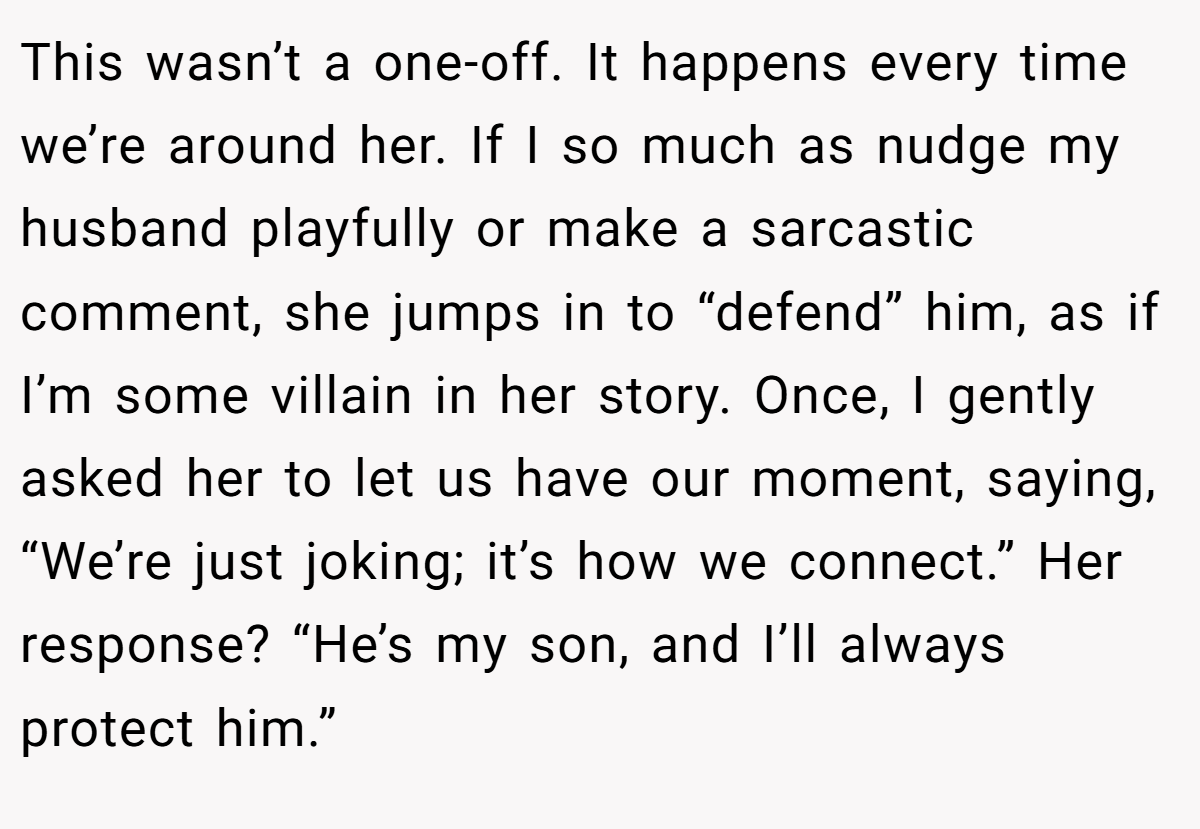 This wasn’t a one-off. It happens every time we’re around her. If I so much as nudge my husband playfully or make a sarcastic comment, she jumps in to “defend” him, as if I’m some villain in her story. Once, I gently asked her to let us have our moment, saying, “We’re just joking; it’s how we connect.” Her response? “He’s my son, and I’ll always protect him.”